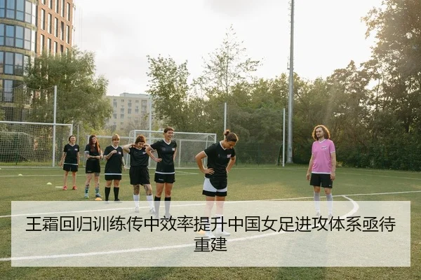 王霜回归训练传中效率提升中国女足进攻体系亟待重建