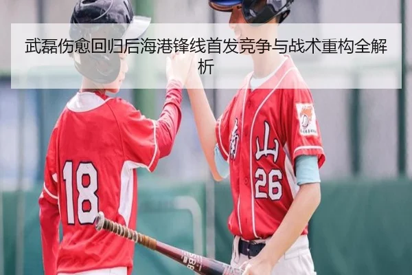 武磊伤愈回归后海港锋线首发竞争与战术重构全解析